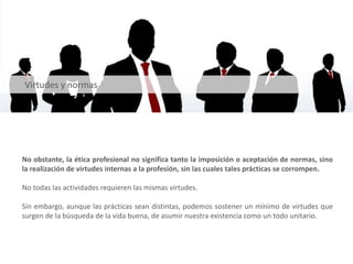 No obstante, la ética profesional no significa tanto la imposición o aceptación de normas, sino
la realización de virtudes internas a la profesión, sin las cuales tales prácticas se corrompen.
No todas las actividades requieren las mismas virtudes.
Sin embargo, aunque las prácticas sean distintas, podemos sostener un mínimo de virtudes que
surgen de la búsqueda de la vida buena, de asumir nuestra existencia como un todo unitario.
Virtudes y normas
 