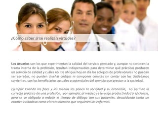 Los usuarios son los que experimentan la calidad del servicio prestado y, aunque no conocen la
trama interna de la profesión, resultan indispensables para determinar qué prácticas producen
un servicio de calidad y cuáles no. De ahí que hoy en día los colegios de profesionales no puedan
ser cerrados, no pueden diseñar códigos ni componer comités sin contar con los ciudadanos
corrientes, con los beneficiarios actuales o potenciales del servicio que prestan a la sociedad.
Ejemplo: Cuando los fines y los medios los ponen la sociedad y su economía, no permite la
correcta práctica de una profesión, por ejemplo, al médico se le exige productividad y eficiencia,
pero se ve obligado a reducir el tiempo de diálogo con sus pacientes, descuidando tanto un
examen cuidadoso como el trato humano que requieren los enfermos.
¿Cómo saber si se realizan virtudes?
 