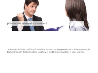 Las virtudes del buen profesional son distorsionadas por la preponderancia de la economía, la
deshumanización de las relaciones sociales y el olvido de que la vida es el valor supremo.
¿Cómo saber si se realizan virtudes?
 
