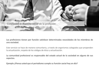 Las profesiones tienen por función satisfacer determinadas necesidades de los miembros de
una sociedad.
Este servicio se hace de manera comunitaria, a través de organismos colegiados que propenden
la actualización, respeto de los códigos de ética y actualización.
La comunidad profesional es responsable del estado actual de la sociedad en alguno de sus
aspectos.
Ejemplo ¿Piensa usted que el periodismo cumple su función social hoy en día?
Conclusión 1: Aspecto social de la profesión
 