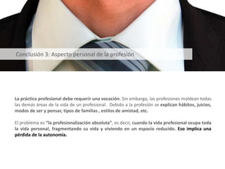 La práctica profesional debe requerir una vocación. Sin embargo, las profesiones moldean todas
las demás áreas de la vida de un profesional. Debido a la profesión se explican hábitos, juicios,
modos de ser y pensar, tipos de familias , estilos de amistad, etc.
El problema es “la profesionalización absoluta”, es decir, cuando la vida profesional ocupa toda
la vida personal, fragmentando su vida y viviendo en un espacio reducido. Eso implica una
pérdida de la autonomía.
Conclusión 3: Aspecto personal de la profesión
 