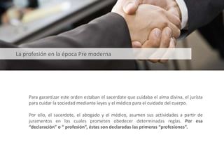 Para garantizar este orden estaban el sacerdote que cuidaba el alma divina, el jurista
para cuidar la sociedad mediante leyes y el médico para el cuidado del cuerpo.
Por ello, el sacerdote, el abogado y el médico, asumen sus actividades a partir de
juramentos en los cuales prometen obedecer determinadas reglas. Por esa
“declaración” o “ profesión”, éstas son declaradas las primeras “profesiones”.
La profesión en la época Pre moderna
 