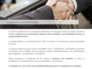El término profesional y su respectiva valoración son algo que surge en la época moderna,
debido al proceso de secularización donde la vida mundana y sus actividades forman un
campo distinto de la fe.
La modernidad es una afirmación de la vida “corriente”. Se revalorizan nuevas actividades
humanas.
La cultura moderna asume ciertas actividades como “ profesiones”, actividades mundanas,
sin relación con la religión. De esta manera, nuevas actividades pasan a ser profesionales,
como ingeniero , economistas o contadores.
Ahora, paralelo a la profesión de fe, estaba el profesar una actividad, es decir, el
consagrarse o comprometerse con una actividad y sus principios.
La profesión es , por tanto, una actividad pública que tiene el respaldo de la sociedad.
La profesión en la Modernidad
 