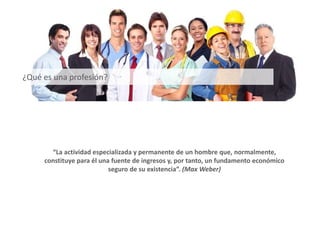 “La actividad especializada y permanente de un hombre que, normalmente,
constituye para él una fuente de ingresos y, por tanto, un fundamento económico
seguro de su existencia”. (Max Weber)
¿Qué es una profesión?
 