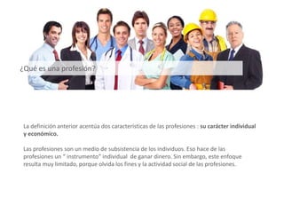 ¿Qué es una profesión?
La definición anterior acentúa dos características de las profesiones : su carácter individual
y económico.
Las profesiones son un medio de subsistencia de los individuos. Eso hace de las
profesiones un “ instrumento” individual de ganar dinero. Sin embargo, este enfoque
resulta muy limitado, porque olvida los fines y la actividad social de las profesiones.
 
