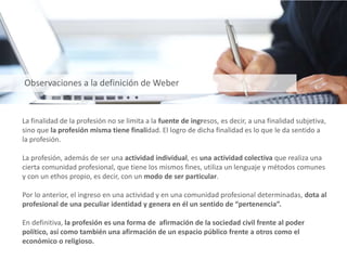 La finalidad de la profesión no se limita a la fuente de ingresos, es decir, a una finalidad subjetiva,
sino que la profesión misma tiene finalidad. El logro de dicha finalidad es lo que le da sentido a
la profesión.
La profesión, además de ser una actividad individual, es una actividad colectiva que realiza una
cierta comunidad profesional, que tiene los mismos fines, utiliza un lenguaje y métodos comunes
y con un ethos propio, es decir, con un modo de ser particular.
Por lo anterior, el ingreso en una actividad y en una comunidad profesional determinadas, dota al
profesional de una peculiar identidad y genera en él un sentido de “pertenencia”.
En definitiva, la profesión es una forma de afirmación de la sociedad civil frente al poder
político, así como también una afirmación de un espacio público frente a otros como el
económico o religioso.
Observaciones a la definición de Weber
 
