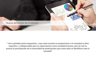 “ Una actividad social cooperativa , cuya meta consiste en proporcionar a la sociedad un bien
específico e indispensable para su supervivencia como sociedad humana, para lo cual se
precisa la participación de la comunidad de profesionales que como tales se identifican ante la
sociedad”
Nueva definición de Profesión
 