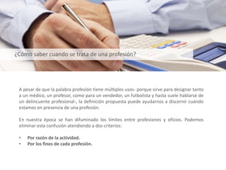 A pesar de que la palabra profesión tiene múltiples usos- porque sirve para designar tanto
a un médico, un profesor, como para un vendedor, un futbolista y hasta suele hablarse de
un delincuente profesional-, la definición propuesta puede ayudarnos a discernir cuándo
estamos en presencia de una profesión.
En nuestra época se han difuminado los límites entre profesiones y oficios. Podemos
eliminar esta confusión atendiendo a dos criterios:
• Por razón de la actividad.
• Por los fines de cada profesión.
¿Cómo saber cuando se trata de una profesión?
 