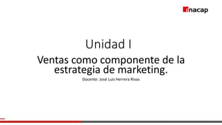 Unidad I
Ventas como componente de la
estrategia de marketing.
Docente: José Luis Herrera Rivas
 