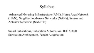 Syllabus
Advanced Metering Infrastructure (AMI), Home Area Network
(HAN), Neighborhood-Area Networks (NANs), Sensor and
Actuator Networks (SANETs)
Smart Substations, Substation Automation, IEC 61850
Substation Architecture, Feeder Automation
 