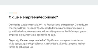 O que é empreendedorismo?
O conceito surgiu no século XVII na França como entreprenuer. Contudo, só
chegou no Brasil nos anos 90. Apesar da demora para chegar até aqui, a
quantidade de novos empreendedores ultrapassa os 5 milhões que geram
emprego e movimentam a economia no país.
O que signiﬁca ser empreendedor? Signiﬁca ser uma pessoa que tem a
visão aguçada para os problemas na sociedade, visando sempre a melhor
forma de solucioná-los.
 