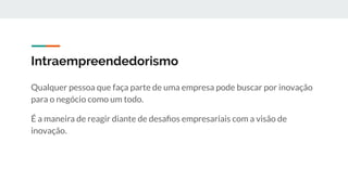 Intraempreendedorismo
Qualquer pessoa que faça parte de uma empresa pode buscar por inovação
para o negócio como um todo.
É a maneira de reagir diante de desaﬁos empresariais com a visão de
inovação.
 