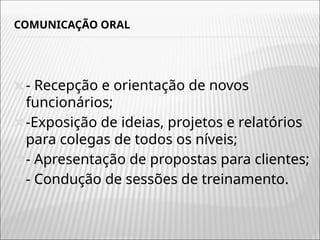 COMUNICAÇÃO ORAL
🞭- Recepção e orientação de novos
funcionários;
🞭-Exposição de ideias, projetos e relatórios
para colegas de todos os níveis;
🞭- Apresentação de propostas para clientes;
🞭- Condução de sessões de treinamento.
 