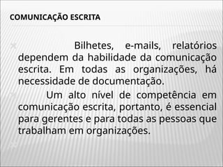COMUNICAÇÃO ESCRITA
🞭 Bilhetes, e-mails, relatórios
dependem da habilidade da comunicação
escrita. Em todas as organizações, há
necessidade de documentação.
🞭 Um alto nível de competência em
comunicação escrita, portanto, é essencial
para gerentes e para todas as pessoas que
trabalham em organizações.
🞭
 
