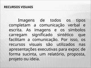 RECURSOS VISUAIS
Imagens de todos os tipos
completam a comunicação verbal e
escrita. As imagens e os símbolos
carregam significado sintético que
facilitam a comunicação. Por isso, os
recursos visuais são utilizados nas
apresentações executivas para expor, de
forma sucinta, um relatório, proposta,
projeto ou ideia.
 
