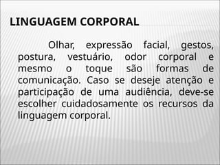 LINGUAGEM CORPORAL
Olhar, expressão facial, gestos,
postura, vestuário, odor corporal e
mesmo o toque são formas de
comunicação. Caso se deseje atenção e
participação de uma audiência, deve-se
escolher cuidadosamente os recursos da
linguagem corporal.
 