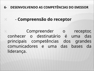 6- DESENVOLVENDO AS COMPETÊNCIAS DO EMISSOR
🞭 - Compreensão do receptor
🞭 Compreender o receptor,
conhecer o destinatário é uma das
principais competências dos grandes
comunicadores e uma das bases da
liderança.
 
