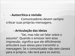 🞭 - Autocrítica e revisão
🞭 Comunicadores devem sempre
criticar suas próprias mensagens.
🞭
🞭 - Articulação das ideias
🞭 “Sei, mas não sei falar sobre o
assunto”. Quando o emissor tem essa
impressão, significa que ele dificilmente
articulará suas ideias para transmitir a
mensagem. Se o comunicador não tem clareza
para si próprio, não terá para os outros.
 
