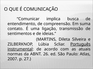 O QUE É COMUNICAÇÃO
“Comunicar implica busca de
entendimento, de compreensão. Em suma
contato. É uma ligação, transmissão de
sentimentos e de ideias.”
(MARTINS, Dileta Silveira e
ZILBERKNOP, Lúbia Scliar. Português
instrumental: de acordo com as atuais
normas da ABNT. 26. ed. São Paulo: Atlas,
2007. p. 27.)
 