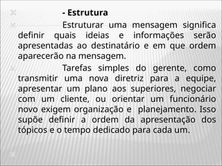 🞭 - Estrutura
🞭 Estruturar uma mensagem significa
definir quais ideias e informações serão
apresentadas ao destinatário e em que ordem
aparecerão na mensagem.
🞭 Tarefas simples do gerente, como
transmitir uma nova diretriz para a equipe,
apresentar um plano aos superiores, negociar
com um cliente, ou orientar um funcionário
novo exigem organização e planejamento. Isso
supõe definir a ordem da apresentação dos
tópicos e o tempo dedicado para cada um.
🞭
 
