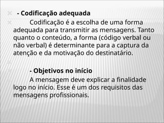 🞭 - Codificação adequada
🞭 Codificação é a escolha de uma forma
adequada para transmitir as mensagens. Tanto
quanto o conteúdo, a forma (código verbal ou
não verbal) é determinante para a captura da
atenção e da motivação do destinatário.
🞭
🞭 - Objetivos no início
🞭 A mensagem deve explicar a finalidade
logo no início. Esse é um dos requisitos das
mensagens profissionais.
 