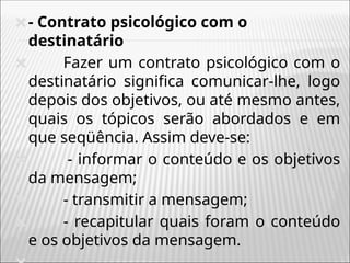 🞭- Contrato psicológico com o
destinatário
🞭 Fazer um contrato psicológico com o
destinatário significa comunicar-lhe, logo
depois dos objetivos, ou até mesmo antes,
quais os tópicos serão abordados e em
que seqüência. Assim deve-se:
🞭 - informar o conteúdo e os objetivos
da mensagem;
🞭 - transmitir a mensagem;
🞭 - recapitular quais foram o conteúdo
e os objetivos da mensagem.
 