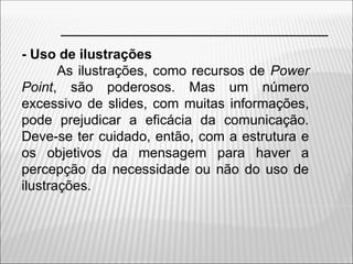 - Uso de ilustrações
As ilustrações, como recursos de Power
Point, são poderosos. Mas um número
excessivo de slides, com muitas informações,
pode prejudicar a eficácia da comunicação.
Deve-se ter cuidado, então, com a estrutura e
os objetivos da mensagem para haver a
percepção da necessidade ou não do uso de
ilustrações.
 