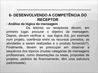 6- DESENVOLVENDO A COMPETÊNCIA DO
RECEPTOR
- Análise da lógica da mensagem
Os leitores ou receptores devem, em
primeiro lugar, procurar o objetivo da mensagem.
Depois, devem verificar a sua lógica (há, por exemplo
num projeto, coerência entre os recursos previstos, as
atividades a serem realizadas e o produto fornecido?).
Finalmente, devem se preocupar em observar a
sequência dos tópicos (muitas categorias de mensagens
profissionais, como dissertações ou teses, propostas de
projetos, pedidos de financiamento, têm uma estrutura
padronizada).
 