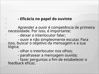 🞭 - Eficácia no papel do ouvinte
🞭
🞭 Aprender a ouvir é competência de primeira
necessidade. Por isso, é importante:
🞭 - deixar o interlocutor falar;
🞭 - ouvir e não simplesmente escutar. Para
isso, buscar o objetivo da mensagem e a sua
lógica;
🞭 - olhar o interlocutor nos olhos;
🞭 - parafrasear a mensagem ouvida;
🞭 - fazer perguntas a fim de estabelecer o
feedback eficaz.
 