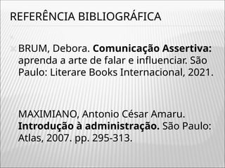 REFERÊNCIA BIBLIOGRÁFICA
🞭
🞭BRUM, Debora. Comunicação Assertiva:
aprenda a arte de falar e influenciar. São
Paulo: Literare Books Internacional, 2021.
🞭MAXIMIANO, Antonio César Amaru.
Introdução à administração. São Paulo:
Atlas, 2007. pp. 295-313.
 
