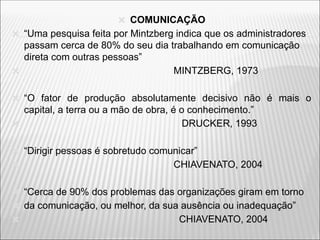 🞭 COMUNICAÇÃO
🞭 “Uma pesquisa feita por Mintzberg indica que os administradores
passam cerca de 80% do seu dia trabalhando em comunicação
direta com outras pessoas”
🞭 MINTZBERG, 1973
🞭 “O fator de produção absolutamente decisivo não é mais o
capital, a terra ou a mão de obra, é o conhecimento.”
🞭 DRUCKER, 1993
🞭 “Dirigir pessoas é sobretudo comunicar”
🞭 CHIAVENATO, 2004
🞭 “Cerca de 90% dos problemas das organizações giram em torno
🞭 da comunicação, ou melhor, da sua ausência ou inadequação”
🞭 CHIAVENATO, 2004
 