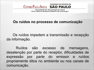 Os ruídos no processo de comunicação
Os ruídos impedem a transmissão e recepção
da informação.
Ruídos são excesso de mensagens,
desatenção por parte do receptor, dificuldades de
expressão por parte do emissor e ruídos
propriamente ditos no ambiente ou nos canais de
comunicação.
 