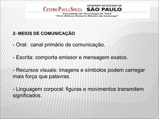 2- MEIOS DE COMUNICAÇÃO
- Oral: canal primário de comunicação.
- Escrita: comporta emissor e mensagem exatos.
- Recursos visuais: imagens e símbolos podem carregar
mais força que palavras.
- Linguagem corporal: figuras e movimentos transmitem
significados.
 