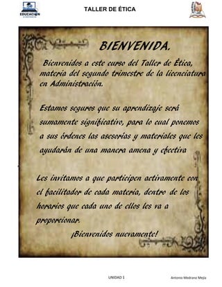 TALLER DE ÉTICA
Antonio Medrano Mejía
UNIDAD 1
BIENVENIDA.
Bienvenidos a este curso del Taller de Ética,
materia del segundo trimestre de la licenciatura
en Administración.
Estamos seguros que su aprendizaje será
sumamente significativo, para lo cual ponemos
a sus órdenes las asesorías y materiales que les
ayudarán de una manera amena y efectiva
.
Les invitamos a que participen activamente con
el facilitador de cada materia, dentro de los
horarios que cada uno de ellos les va a
proporcionar.
¡Bienvenidos nuevamente!
 
