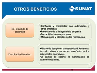 22
OTROS BENEFICIOS
En el ámbito de
seguridad
•Confianza y credibilidad con autoridades y
otras empresas.
•Protección de la imagen de la empresa.
•Trazabilidad de sus procesos.
•Menos robos y pérdidas de las mercancías.
En el ámbito financiero
•Ahorro de tiempo en la operatividad Aduanera,
lo cual conlleva a un ahorro económico en los
sobrecostos operativos .
•El trámite de obtener la Certificación es
totalmente gratuito.
 