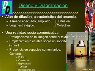 Socialismo soviético
I y II Guerra MundialEmile Berchmans
Champagne l'Etincelle
1997
Josef Sattler 1895
Victor Moscoso
1967
Georges de Feure 1897
Diseño y Diagramación
• Afán de difusión, característica del anuncio.
– Tamaño adecuado, ampliado. Difusión
– Lugar estratégico. Colectiva.
• Una realidad socio comunicativa
– Protagonismo de la imagen sobre el texto.
– Emplazamiento estable sobre un soporte
inmóvil
– Presencia en espacios comunitarios.
– Géneros
– Político
– Comercial
– Espectáculo
– Turístico
– Institucional, etc.
 