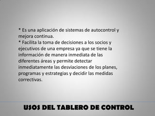 USOS DEL TABLERO DE CONTROL
* Es una aplicación de sistemas de autocontrol y
mejora continua.
* Facilita la toma de decisiones a los socios y
ejecutivos de una empresa ya que se tiene la
información de manera inmediata de las
diferentes áreas y permite detectar
inmediatamente las desviaciones de los planes,
programas y estrategias y decidir las medidas
correctivas.
 