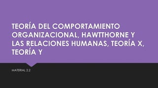 MATERIAL 2.2
TEORÍA DEL COMPORTAMIENTO
ORGANIZACIONAL, HAWTTHORNE Y
LAS RELACIONES HUMANAS, TEORÍA X,
TEORÍA Y
 
