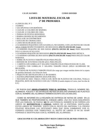C.E.I.P. ALFARES CURSO 2019/2020
LISTA DE MATERIAL ESCOLAR
2º DE PRIMARIA
- 4 LÁPICES DEL Nº 2
- 3 GOMAS
- 1 SACAPUNTAS CON DEPÓSITO
- 1 CAJA DE 12 COLORES DE MADERA
- 1 CAJA DE 12 COLORES DE CERA
- 1 TIJERAS DE PUNTAS REDONDAS
- 1 BARRA GRANDE DE PEGAMENTO
- 1 REGLA DE 30 CENTÍMETROS
- 1 ESTUCHE DE CREMALLERA
- 1 LÁPIZ BICOLOR (ROJO-AZUL)
- 2 CUADERNOS PEQUEÑOS CON GUSANILLO, NO GRAPAS, CON LAS PASTAS DE COLOR
AZUL Y ROJO RESPECTIVAMENTE, DE DOS RAYAS (PAUTAANCHA DE 4 mm).
- 1 CUADERNO PEQUEÑO DE DOS RAYAS (PAUTA ANCHA DE 4mm) PARA RELIGIÓN
(SÓLO ALUMNADO DE RELIGIÓN)
- 1 CUADERNO PEQUEÑO DE DOS RAYAS (PAUTAANCHA DE 4mm) PARA MÚSICA.
- 1 CUADERNO GRANDE DE DOS RAYAS (PAUTA ANCHA DE 4 mm) PARA INGLÉS COLOR
NARANJA.
- 1 SOBRE DE PLÁSTICO TAMAÑO FOLIO PARA INGLÉS.
- 1 DOSSIER DE 30 FUNDAS COLOR AZUL PARA INGLÉS.
- 1 CARPETA CON GOMILLAS Y SOLAPAS TAMAÑO FOLIO PARA FICHAS DE CLASE.
- 1 CARPETA CON GOMILLAS Y SOLAPAS TAMAÑO FOLIO (SÓLO ALUMNADO DE
RELIGIÓN).
- 10 FUNDAS DE PLÁSTICO TAMAÑO FOLIO (Se ruega que vengan metidas dentro de la carpeta
de gomillas destinada a las fichas de clase)
- 1 PAQUETE DE 500 FOLIOS DIN A-4. 80 GRAMOS.
- 1 AGENDA (PREFERIBLEMENTE HOJA POR DÍA)
- 1 NECESER DE ASEO PARA E. FÍSICA CON: BOTE DE PLÁSTICO DE COLONIA, TOALLA
PEQUEÑA, BOTE DE PLÁSTICO CON GEL Y PEINE (Cuando empiece el curso, traer los días de
E.F.)
- SE RUEGA QUE ABSOLUTAMENTE TODO EL MATERIAL TENGA EL NOMBRE DEL
ALUMNO/A PUESTO Y SE ENTREGUE METIDO EN BOLSAS GRANDES DE PLÁSTICO
CON EL NOMBRE DEL ALUMNO/A TAMBIÉN ESCRITO EN LAS BOLSAS.
- COMO SE INFORMÓ EN LA REUNIÓN DE ENTREGA DE NOTAS DE JUNIO EN LA
QUE TAMBIÉN SE PROPORCIONÓ EL CHEQUE LIBRO, UNA VEZ SEAN ADQUIRIDOS
POR LAS FAMILIAS, SE RUEGA NO SE LES PONGA EL NOMBRE NI SE FORREN LOS
LIBROS DE MATEMÁTICAS Y LENGUA, AMBOS DE LA EDITORIAL SANTILLANA.
ESTOS LIBROS SE TRAERÁN JUNTO CON EL RESTO DEL MATERIAL Y EL PROPIO
COLEGIO REALIZARÁ LAS GESTIONES PARA QUE SEAN CAMBIADOS POR EL
FORMATO EDITADO POR TRIMESTRES. EL RESTO DE LIBROS SÍ HA DE VENIR
FORRADO E IDENTIFICADO CON EL NOMBRE DEL ALUMNADO.
GRACIAS POR SU COLABORACIÓN Y BUEN CURSO ESCOLAR PARA TODOS/AS.
Ana María López Rodríguez.
Tutora de 2º.
 