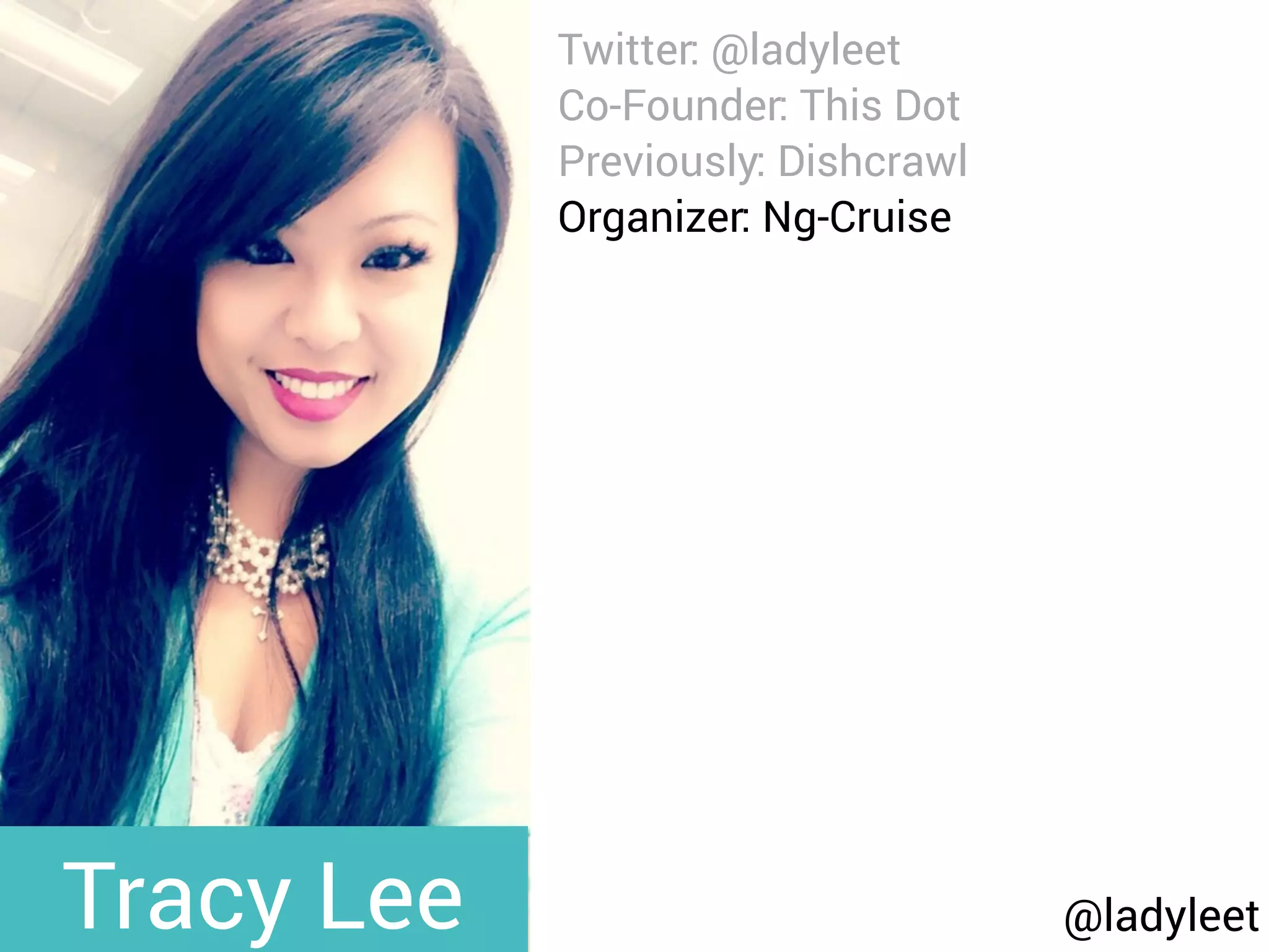 @ladyleet
Twitter: @ladyleet
Co-Founder: This Dot
Previously: Dishcrawl
Organizer: Ng-Cruise
Podcaster: Modern Web
Blog: medium.com/@ladyleet
Speaker:
NgPoland, AngularUp,
AngularConnect, DevFestNL,
Silicon Valley Code Camp,
whatever, LondonJS, AngularZone,
UtahJS, whatever, The Ember
Show, TriangleJS, RTP AngularJS,
Angular Berlin, EmberJS SF,
Triangle EmberJS
Tracy Lee
 