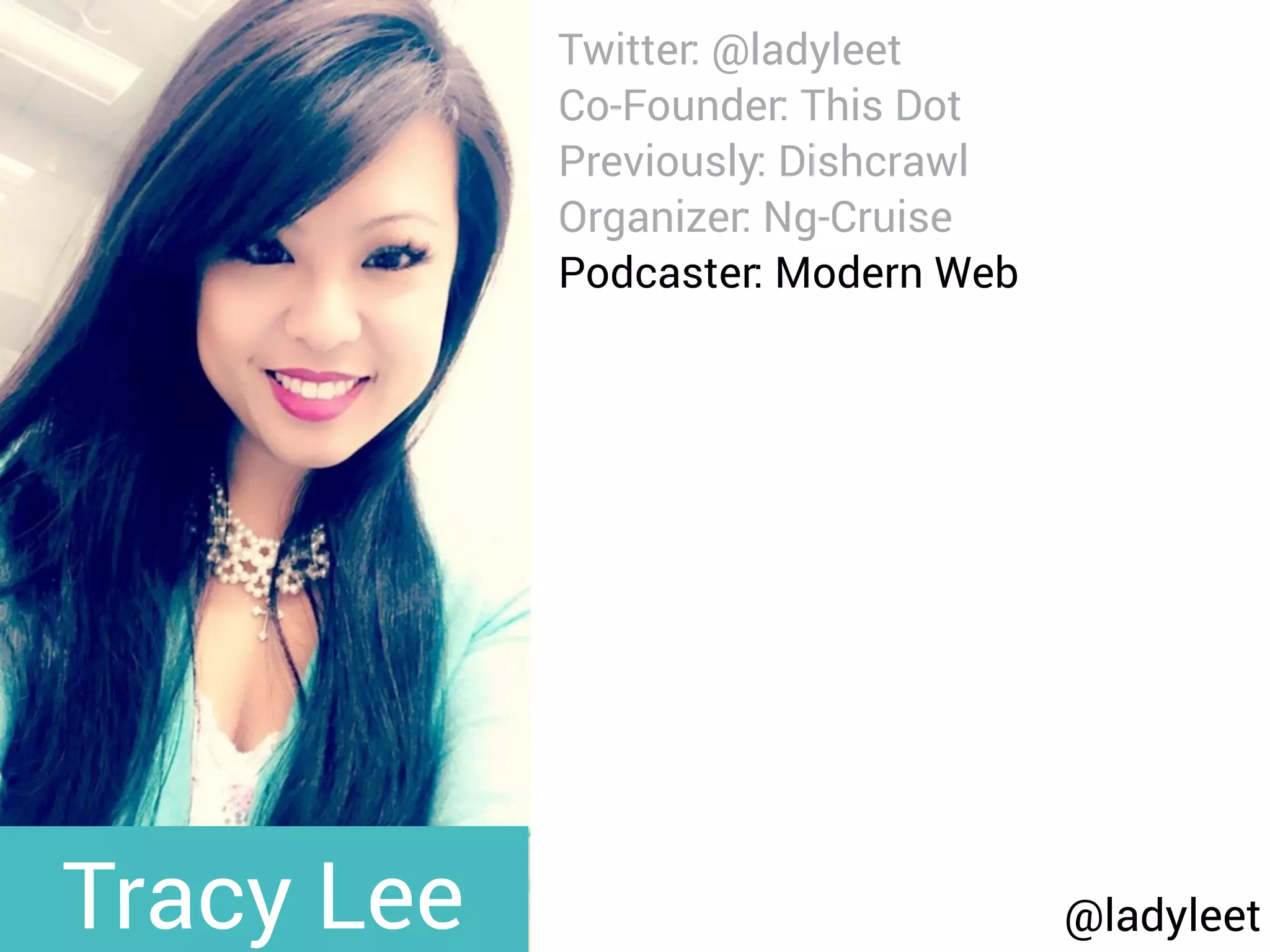 @ladyleet
Twitter: @ladyleet
Co-Founder: This Dot
Previously: Dishcrawl
Organizer: Ng-Cruise
Podcaster: Modern Web
Blog: medium.com/@ladyleet
Speaker:
NgPoland, AngularUp,
AngularConnect, DevFestNL,
Silicon Valley Code Camp,
whatever, LondonJS, AngularZone,
UtahJS, whatever, The Ember
Show, TriangleJS, RTP AngularJS,
Angular Berlin, EmberJS SF,
Triangle EmberJS
Tracy Lee
 
