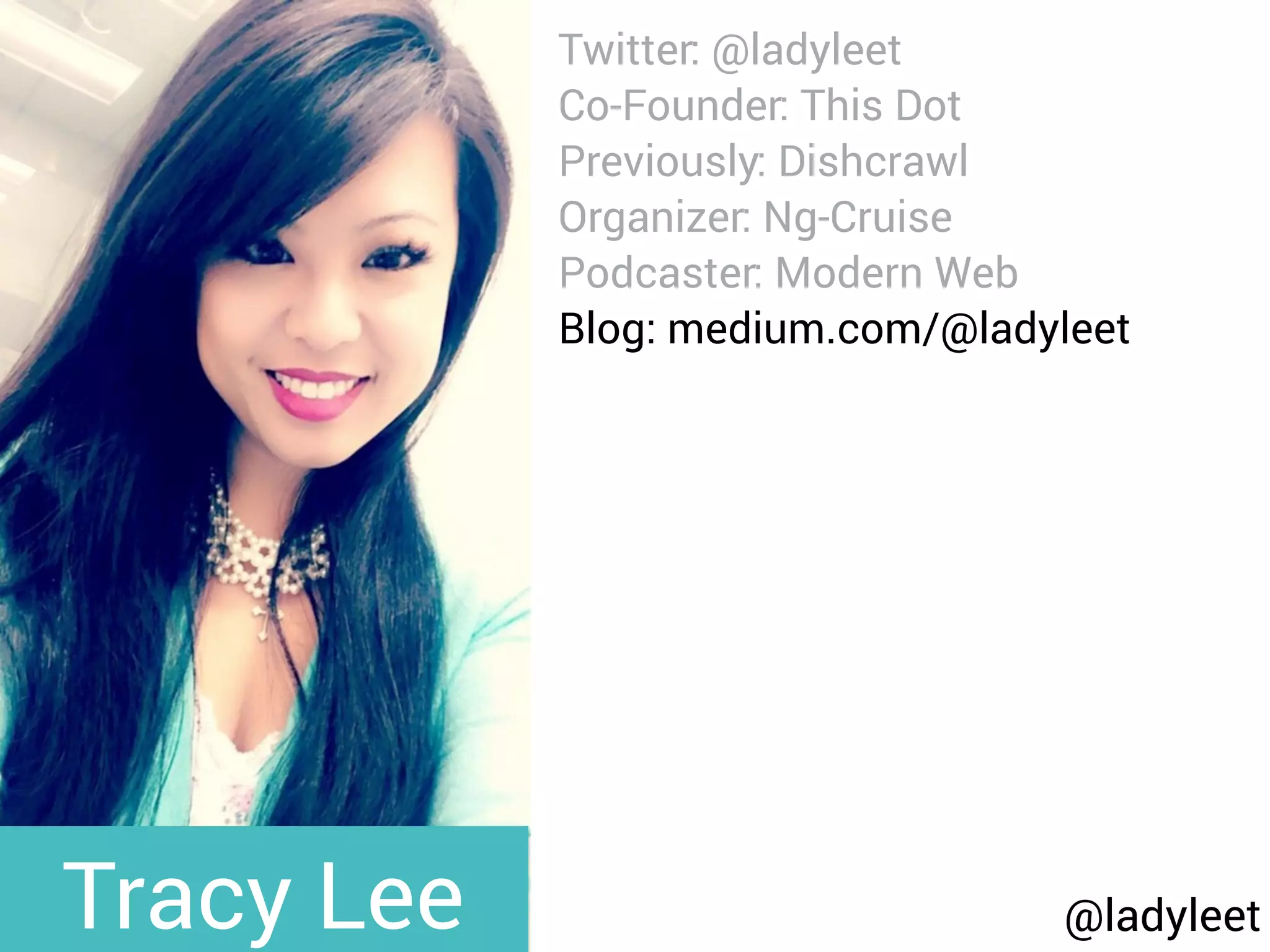 @ladyleet
Twitter: @ladyleet
Co-Founder: This Dot
Previously: Dishcrawl
Organizer: Ng-Cruise
Podcaster: Modern Web
Blog: medium.com/@ladyleet
Speaker:
NgPoland, AngularUp,
AngularConnect, DevFestNL,
Silicon Valley Code Camp,
whatever, LondonJS, AngularZone,
UtahJS, whatever, The Ember
Show, TriangleJS, RTP AngularJS,
Angular Berlin, EmberJS SF,
Triangle EmberJS
Tracy Lee
 