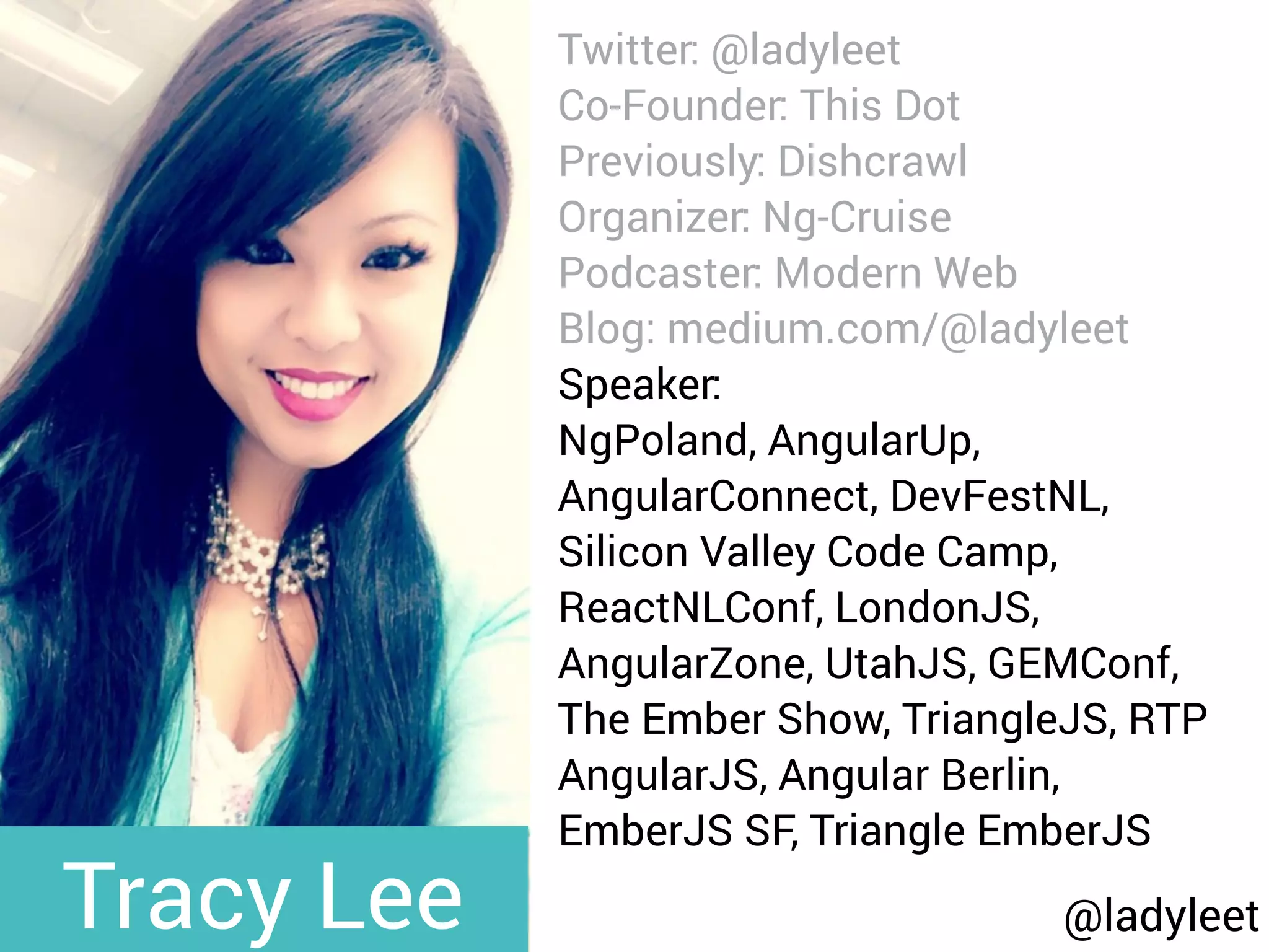 @ladyleet
Twitter: @ladyleet
Co-Founder: This Dot
Previously: Dishcrawl
Organizer: Ng-Cruise
Podcaster: Modern Web
Blog: medium.com/@ladyleet
Speaker:
NgPoland, AngularUp,
AngularConnect, DevFestNL,
Silicon Valley Code Camp,
ReactNLConf, LondonJS,
AngularZone, UtahJS, GEMConf,
The Ember Show, TriangleJS, RTP
AngularJS, Angular Berlin,
EmberJS SF, Triangle EmberJS
Tracy Lee
 