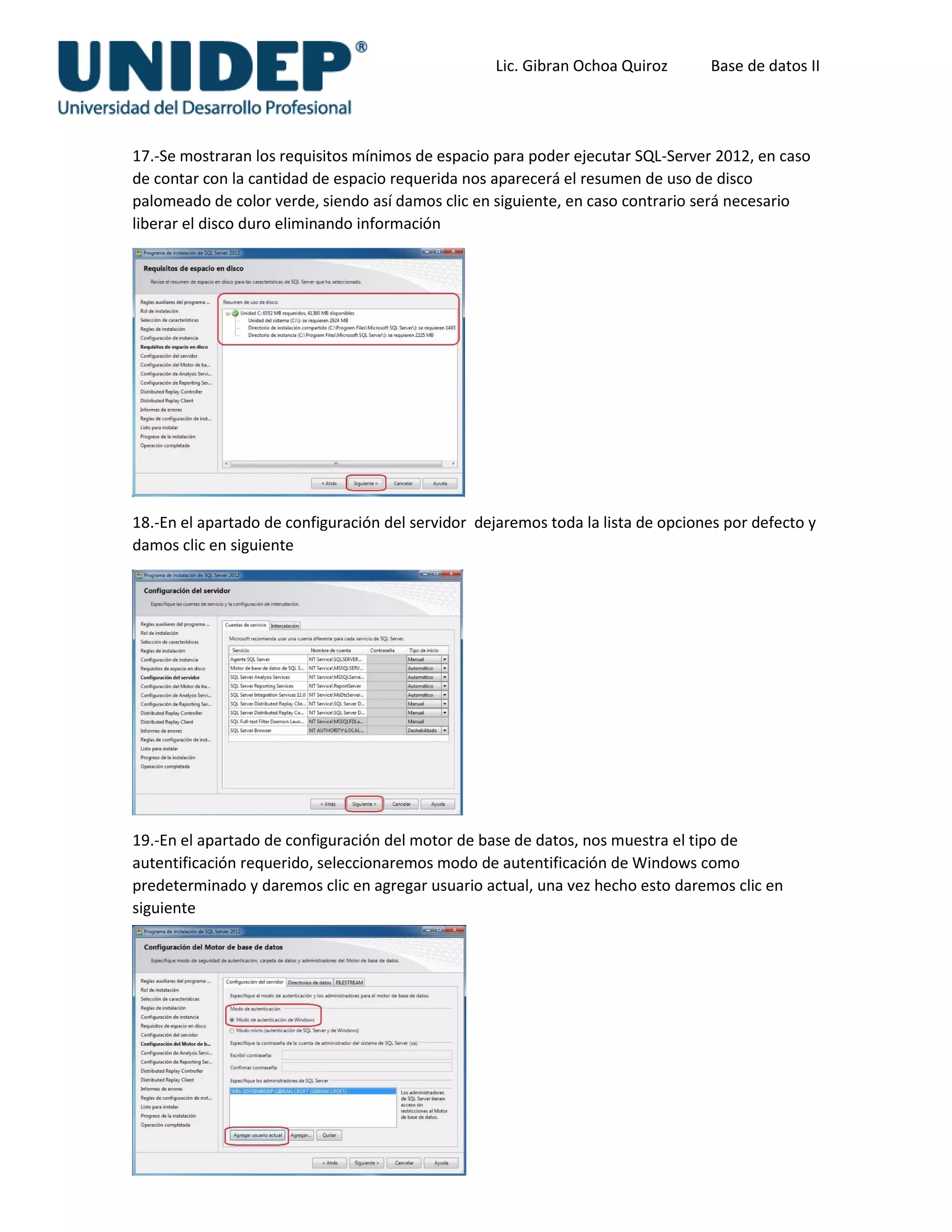 Lic. Gibran Ochoa Quiroz Base de datos II
17.-Se mostraran los requisitos mínimos de espacio para poder ejecutar SQL-Server 2012, en caso
de contar con la cantidad de espacio requerida nos aparecerá el resumen de uso de disco
palomeado de color verde, siendo así damos clic en siguiente, en caso contrario será necesario
liberar el disco duro eliminando información
18.-En el apartado de configuración del servidor dejaremos toda la lista de opciones por defecto y
damos clic en siguiente
19.-En el apartado de configuración del motor de base de datos, nos muestra el tipo de
autentificación requerido, seleccionaremos modo de autentificación de Windows como
predeterminado y daremos clic en agregar usuario actual, una vez hecho esto daremos clic en
siguiente
 