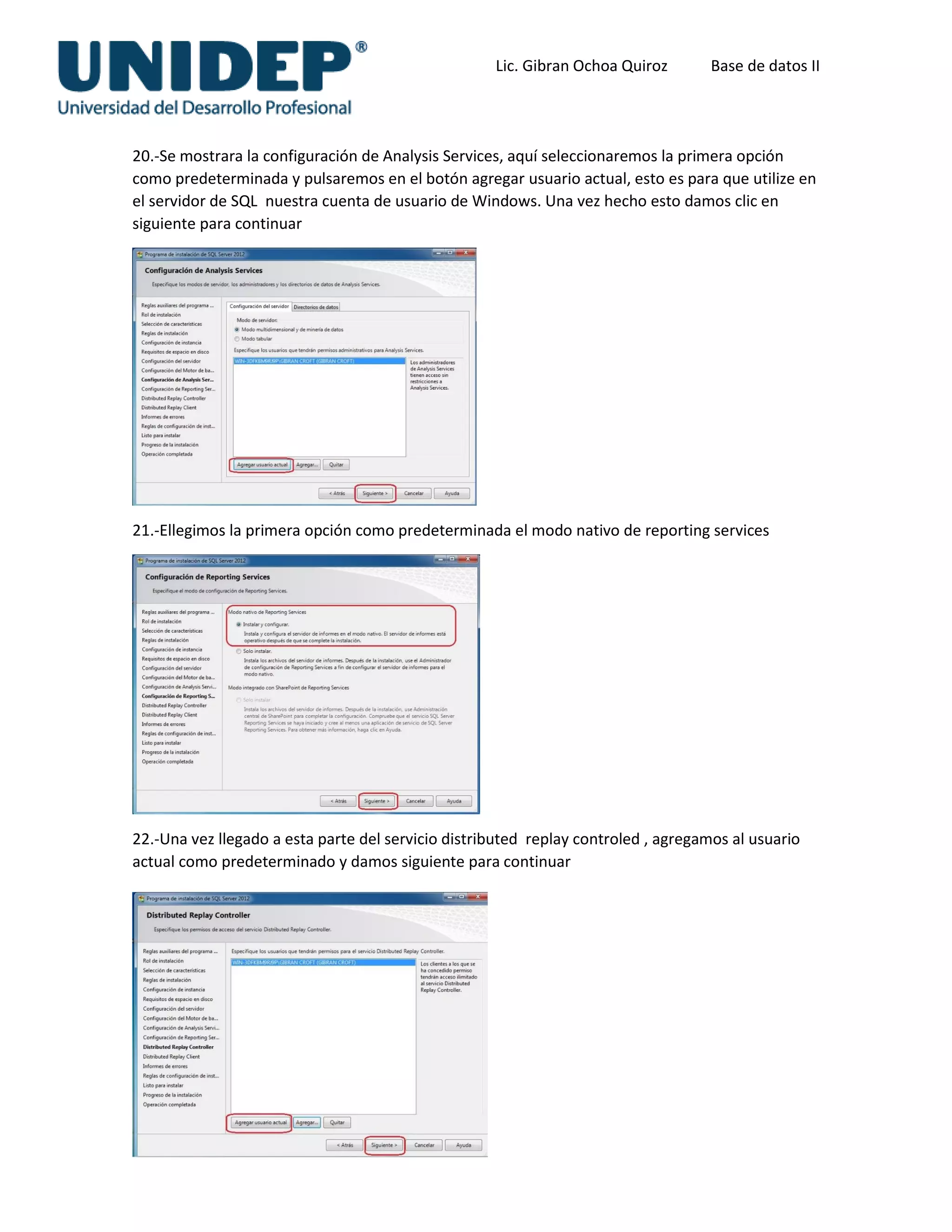 Lic. Gibran Ochoa Quiroz Base de datos II
20.-Se mostrara la configuración de Analysis Services, aquí seleccionaremos la primera opción
como predeterminada y pulsaremos en el botón agregar usuario actual, esto es para que utilize en
el servidor de SQL nuestra cuenta de usuario de Windows. Una vez hecho esto damos clic en
siguiente para continuar
21.-Ellegimos la primera opción como predeterminada el modo nativo de reporting services
22.-Una vez llegado a esta parte del servicio distributed replay controled , agregamos al usuario
actual como predeterminado y damos siguiente para continuar
 