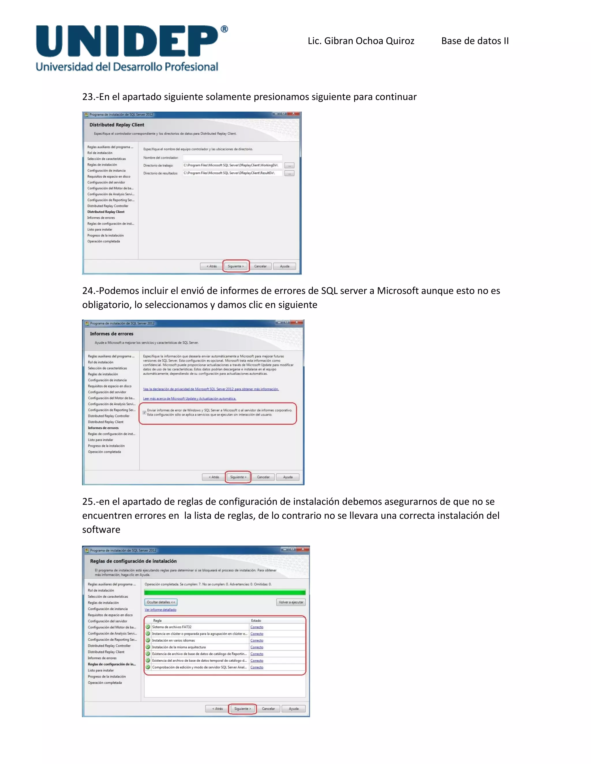 Lic. Gibran Ochoa Quiroz Base de datos II
23.-En el apartado siguiente solamente presionamos siguiente para continuar
24.-Podemos incluir el envió de informes de errores de SQL server a Microsoft aunque esto no es
obligatorio, lo seleccionamos y damos clic en siguiente
25.-en el apartado de reglas de configuración de instalación debemos asegurarnos de que no se
encuentren errores en la lista de reglas, de lo contrario no se llevara una correcta instalación del
software
 