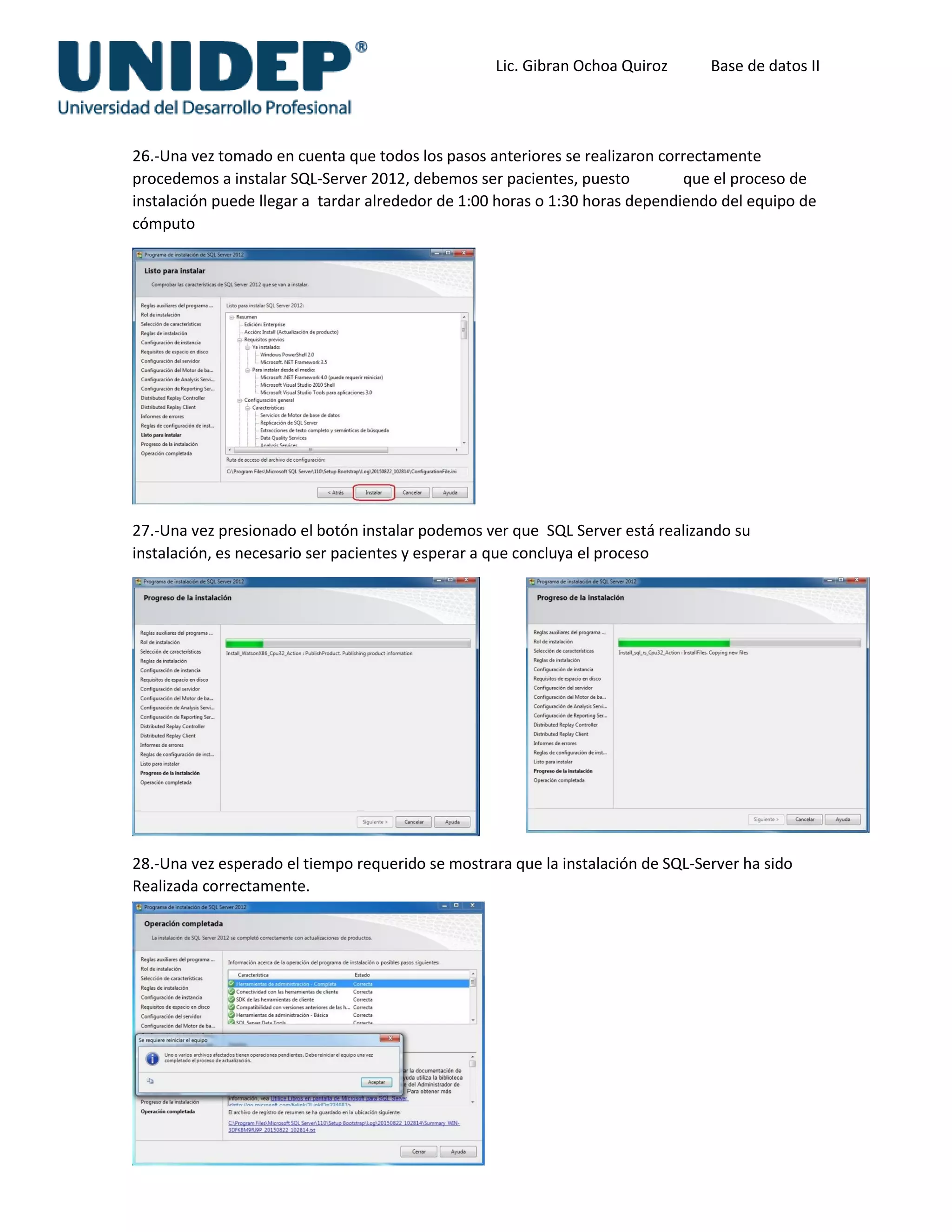 Lic. Gibran Ochoa Quiroz Base de datos II
26.-Una vez tomado en cuenta que todos los pasos anteriores se realizaron correctamente
procedemos a instalar SQL-Server 2012, debemos ser pacientes, puesto que el proceso de
instalación puede llegar a tardar alrededor de 1:00 horas o 1:30 horas dependiendo del equipo de
cómputo
27.-Una vez presionado el botón instalar podemos ver que SQL Server está realizando su
instalación, es necesario ser pacientes y esperar a que concluya el proceso
28.-Una vez esperado el tiempo requerido se mostrara que la instalación de SQL-Server ha sido
Realizada correctamente.
 