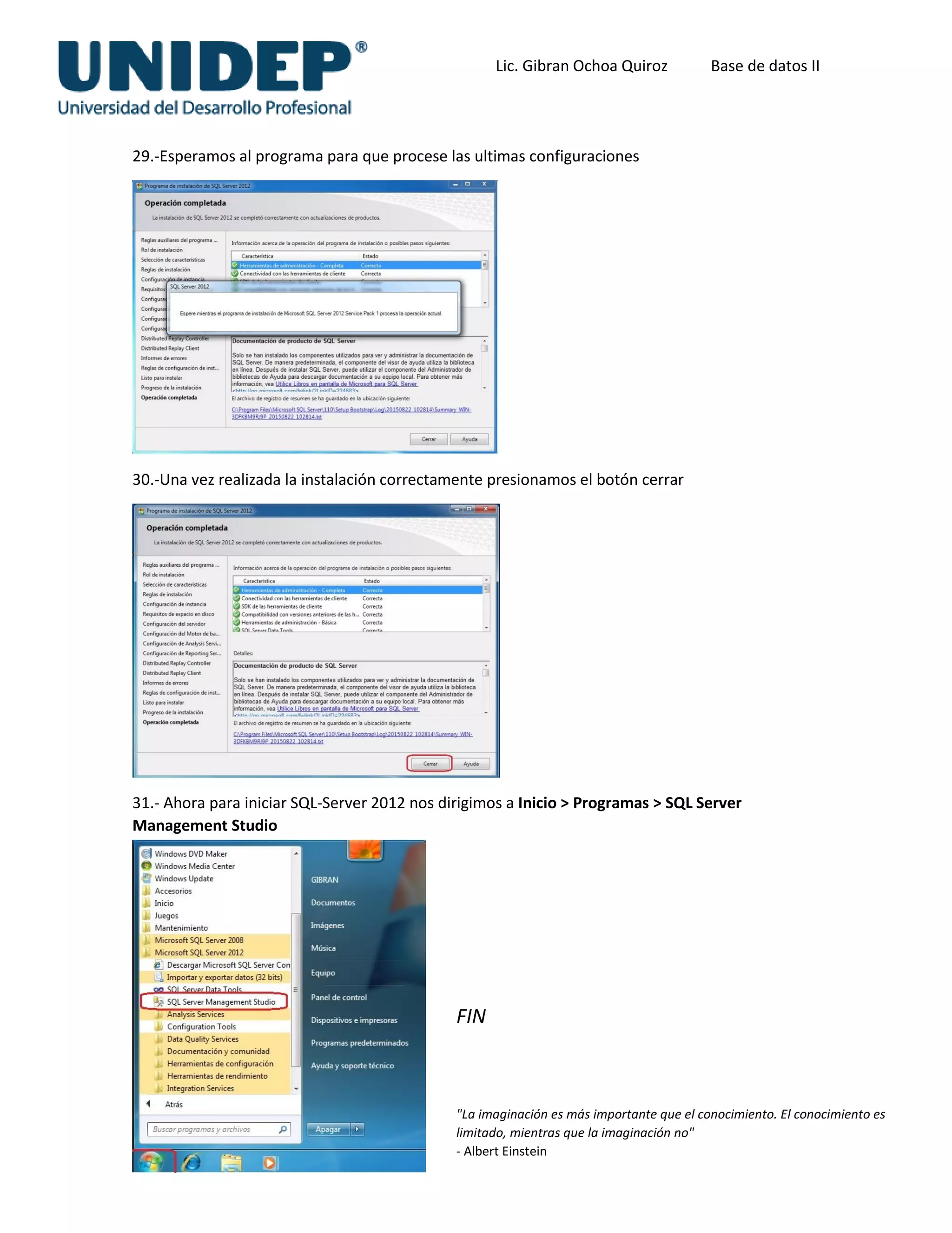 Lic. Gibran Ochoa Quiroz Base de datos II
29.-Esperamos al programa para que procese las ultimas configuraciones
30.-Una vez realizada la instalación correctamente presionamos el botón cerrar
31.- Ahora para iniciar SQL-Server 2012 nos dirigimos a Inicio > Programas > SQL Server
Management Studio
FIN
"La imaginación es más importante que el conocimiento. El conocimiento es
limitado, mientras que la imaginación no"
- Albert Einstein
 