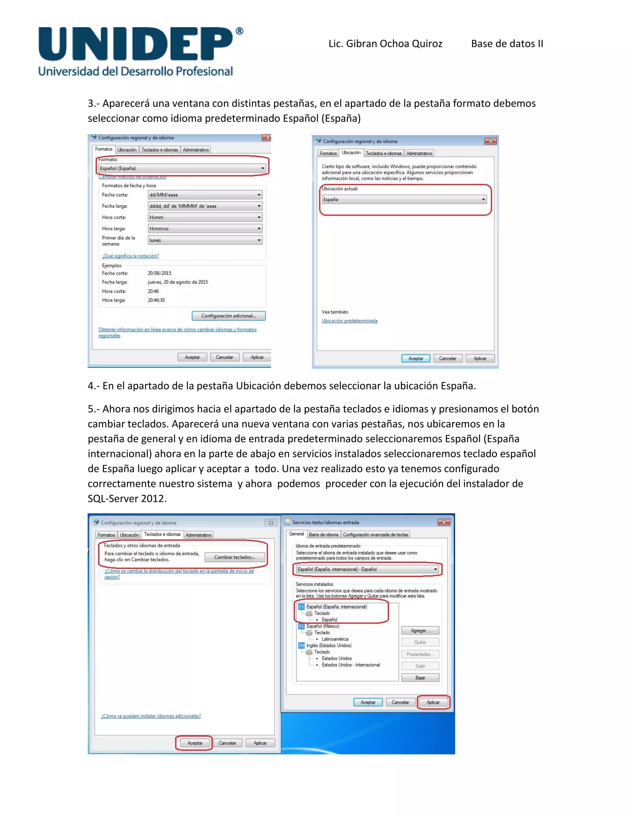 Lic. Gibran Ochoa Quiroz Base de datos II
3.- Aparecerá una ventana con distintas pestañas, en el apartado de la pestaña formato debemos
seleccionar como idioma predeterminado Español (España)
4.- En el apartado de la pestaña Ubicación debemos seleccionar la ubicación España.
5.- Ahora nos dirigimos hacia el apartado de la pestaña teclados e idiomas y presionamos el botón
cambiar teclados. Aparecerá una nueva ventana con varias pestañas, nos ubicaremos en la
pestaña de general y en idioma de entrada predeterminado seleccionaremos Español (España
internacional) ahora en la parte de abajo en servicios instalados seleccionaremos teclado español
de España luego aplicar y aceptar a todo. Una vez realizado esto ya tenemos configurado
correctamente nuestro sistema y ahora podemos proceder con la ejecución del instalador de
SQL-Server 2012.
 