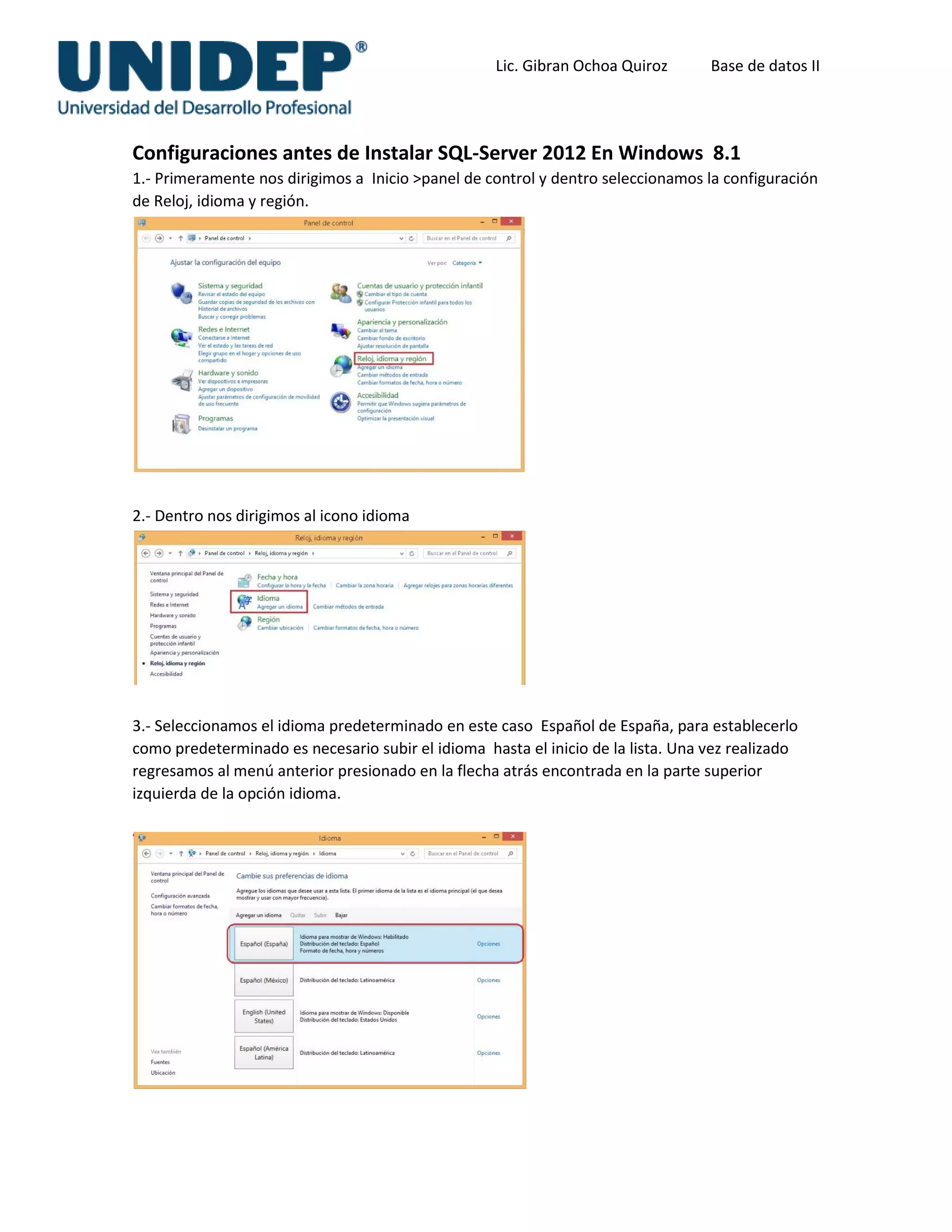 Lic. Gibran Ochoa Quiroz Base de datos II
Configuraciones antes de Instalar SQL-Server 2012 En Windows 8.1
1.- Primeramente nos dirigimos a Inicio >panel de control y dentro seleccionamos la configuración
de Reloj, idioma y región.
2.- Dentro nos dirigimos al icono idioma
3.- Seleccionamos el idioma predeterminado en este caso Español de España, para establecerlo
como predeterminado es necesario subir el idioma hasta el inicio de la lista. Una vez realizado
regresamos al menú anterior presionado en la flecha atrás encontrada en la parte superior
izquierda de la opción idioma.
 